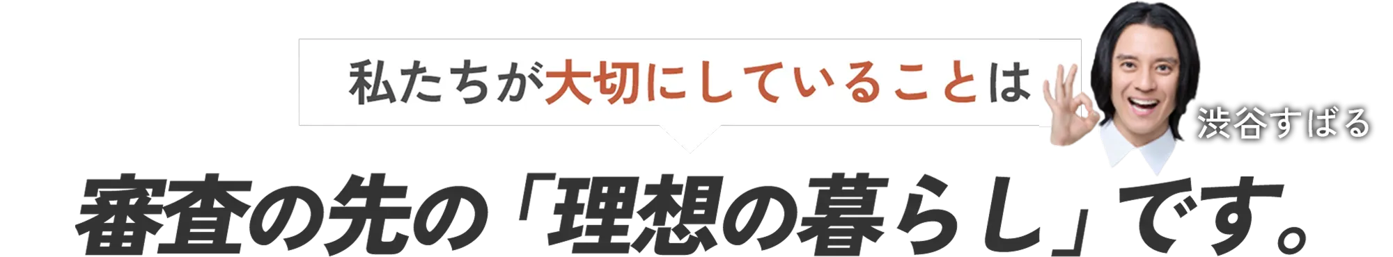 私たちが大切にしていることは、審査の先の「理想の暮らし」です。